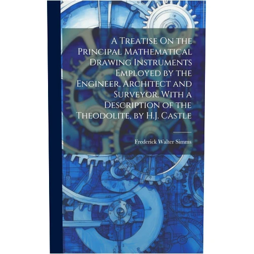Frederick Walter Simms A Treatise On the Principal Mathematical Drawing Instruments Employed by the Engineer, Architect and Surveyor. With a Description of the Theodolite, by H.J. Castle
