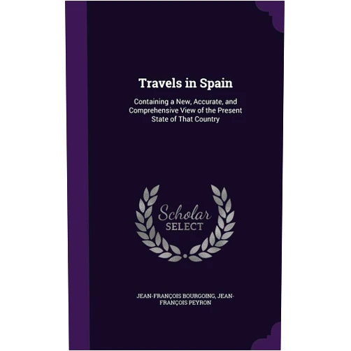 Jean-François Bourgoing,Jean-François Peyron Travels in Spain: Containing a New, Accurate, and Comprehensive View of the Present State of That Country