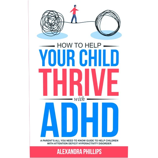 Alexandra Phillips How To Help Your Child Thrive With ADHD: A Parent's All You Need To Know Guide To Help Children With Attention Deficit Hyperactivity Disorder