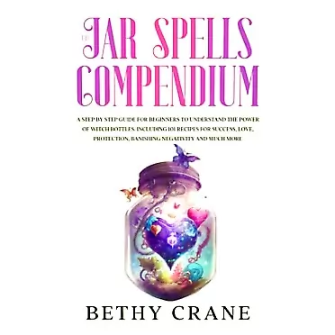 Bethy Crane The Jar Spells Compendium: A Step By Step Guide For Beginners to Understand the Power of Witch Bottles. Including 101 Recipes for Success, Love, Protection, Banishing Negativity and Much More