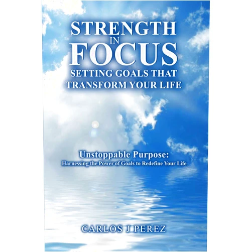 Carlos Perez “STRENGTH IN FOCUS: SETTING GOALS THAT TRANSFORM YOUR LIFE”: “Unstoppable Purpose: Harnessing the Power of Goals to Redefine Your Life”