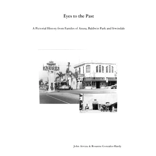 John Arvizu,Rosanne Gonzales-Hardy Eyes to the Past-A Pictorial History from Families of Azusa, Baldwin Park and Irwindale