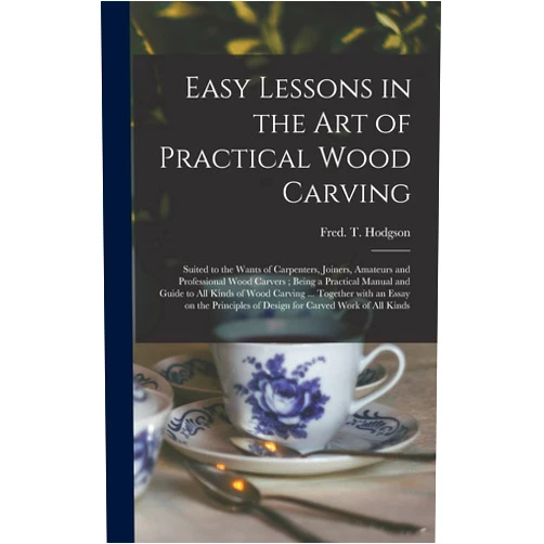 Fred T (Frederick Thomas) Hodgson Easy Lessons in the Art of Practical Wood Carving: Suited to the Wants of Carpenters, Joiners, Amateurs and Professional Wood Carvers; Being a ... With an Essay on the Principles Of...