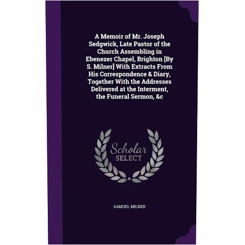 Samuel Milner A Memoir of Mr. Joseph Sedgwick, Late Pastor of the Church Assembling in Ebenezer Chapel, Brighton [By S. Milner] With Extracts From His ... at the Interment, the Funeral Sermon, &c