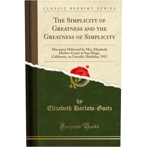 Elizabeth Harlow-Goetz The Simplicity of Greatness and the Greatness of Simplicity: Discourse Delivered by Mrs. Elizabeth Harlow-Goetz at San Diego, California, on Lincoln's Birthday, 1915 (Classic Reprint)