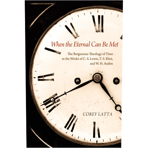 Corey Latta When the Eternal Can Be Met: The Bergsonian Theology of Time in the Works of C. S. Lewis, T. S. Eliot, and W. H. Auden