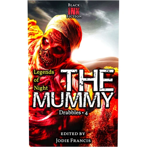 Black Ink Fiction,Melody E. McIntyre,Jonathan Inbody,Ashleigh Cattermole-Crump,J.M. Faulkner,Dawn DeBraal,Dorian J. Sinnott,Gary McDonough,Alexandra Harper,Jonathan Inbody,Kerri Jesmer,Kevin E.C. Curdgel,Kevin Hopson,Kevin J. Kennedy,Lamont Turner,Laura Shenton,Luis Manuel Torres,Lyndsey Ellis-Holloway,Mark Cowling,MB Pedersen,Meera Dandekar,Nicole Henning,Patrick Winters,Phil Hore,Quinn Crook,Radar DeBoard,Rani Jayakumar,Renata Pavrey,Reyna Young,Rob D. Smith,Scott McGregor,Stephen Herczeg,Stephen Johnson,Stuart Conover,T.L. Beeding,Tom Trussel,Tony Logan,Wes Addington,Wondra Vanian,Jim Nemeth,Jeni Lawes,Jeff Fields McCormack,Jamie Blyth,Jameson Grey,Jacek Wilkos,J.M Faulkner,Holden Zuras,Harold Hoss,Gabriella Balcom,Declan Liam McKendrick,Deborah Dubas Groom,Davion Moore,Dale Parnell,D.O. Hughes,D.J. Tyrer,Clint White,Christopher T. Dabrowski,C. Marry Hultman,Bry White,Brieanne O'Reilly,Birgit Gaiser,Bill Bibo Jr,BF Vega,Bernardo Villela,Austin Clark,Ashleigh Cattermole-Crump,April Yates,Andrew Kurtz,Alexandra Harper,Jodie Francis The Mummy: Drabbles 4 (Legends of Night Book 5)