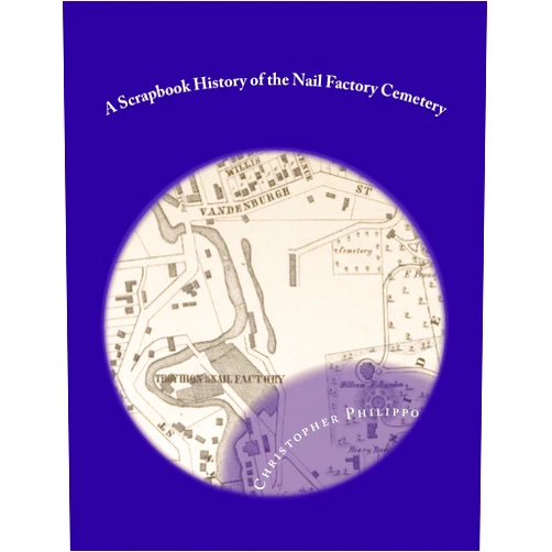 Christopher K. Philippo A Scrapbook History of the Nail Factory Cemetery: Troy, New York's Forgotten Sixth Ward Burying Ground