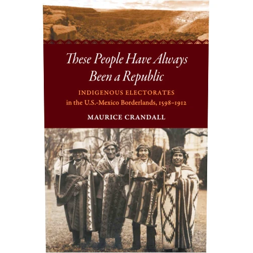 Maurice S. Crandall These People Have Always Been a Republic: Indigenous Electorates in the U.S.-Mexico Borderlands, 1598–1912 (The David J. Weber Series in the New Borderlands History)