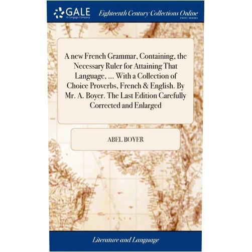 Abel Boyer A new French Grammar, Containing, the Necessary Ruler for Attaining That Language, ... With a Collection of Choice Proverbs, French & English. By Mr. ... Last Edition Carefully Corrected and Enlarged