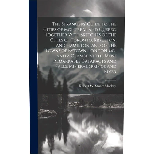 Robert W Stuart MacKay The Strangers' Guide to the Cities of Montreal and Quebec, Together With Sketches of the Cities of Toronto, Kingston, and Hamilton, and of the Towns ... and Falls, Mineral Springs and River