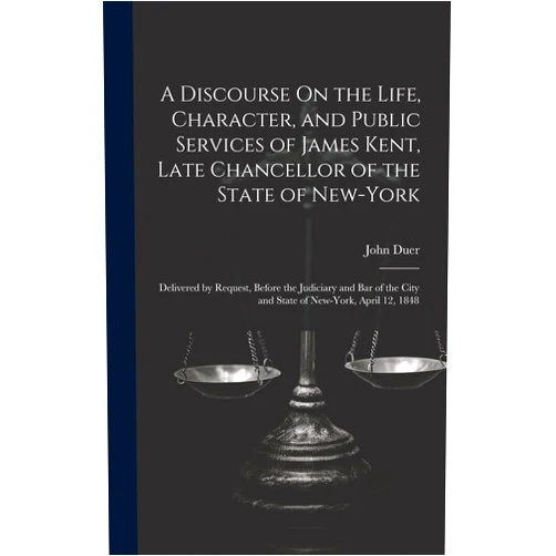 By John Duer (Author) A Discourse On the Life, Character, and Public Services of James Kent, Late Chancellor of the State of New-York: Delivered by Request, Before the ... City and State of New-York, April 12, 1848