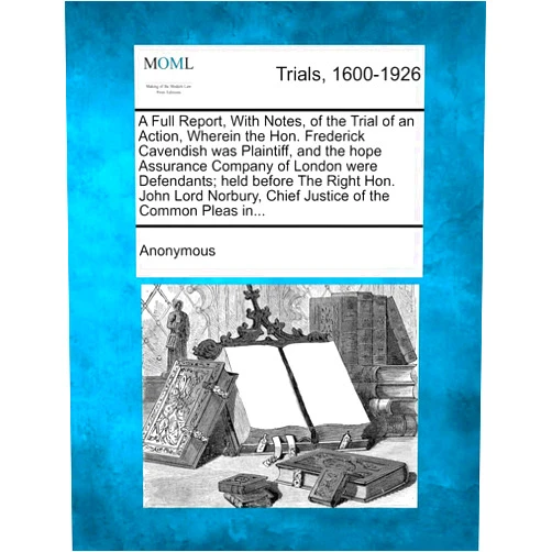 Anonymous A Full Report, with Notes, of the Trial of an Action, Wherein the Hon. Frederick Cavendish Was Plaintiff, and the Hope Assurance Company of London ... Chief Justice of the Common Pleas In...