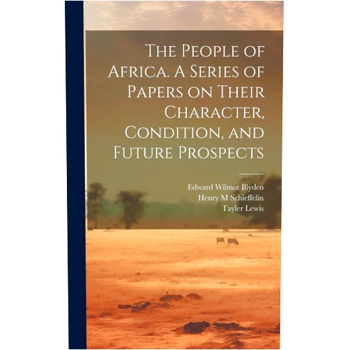 Henry M Schieffelin,Edward Wilmot 1832-1912 Blyden,Tayler 1802-1877 Lewis The People of Africa. A Series of Papers on Their Character, Condition, and Future Prospects