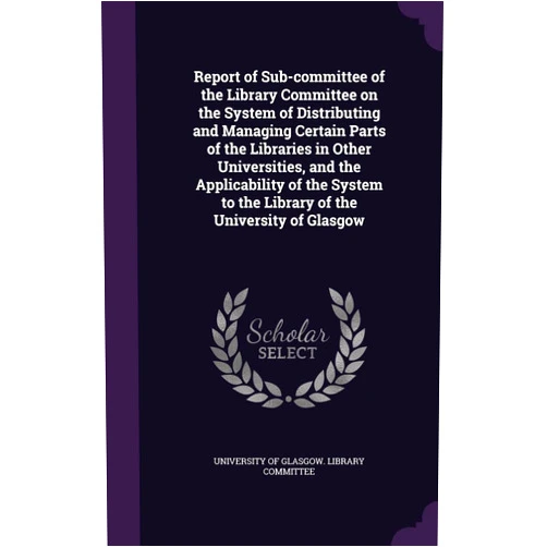 University of Glasgow Library Committee Report of Sub-committee of the Library Committee on the System of Distributing and Managing Certain Parts of the Libraries in Other Universities, and ... to the Library of the University of Glasgow