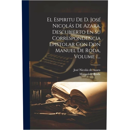 José Nicolás de Azara (Marqués de Nib,Manuel de Roda El Espiritu De D. José Nicolás De Azara, Descubierto En Su Correspondencia Epistolar Con Don Manuel De Roda, Volume 1... (Spanish Edition)