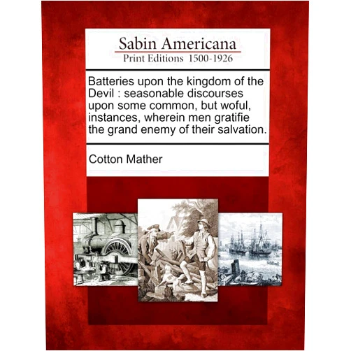 Cotton Mather Batteries Upon the Kingdom of the Devil: Seasonable Discourses Upon Some Common, But Woful, Instances, Wherein Men Gratifie the Grand Enemy of Their Salvation.