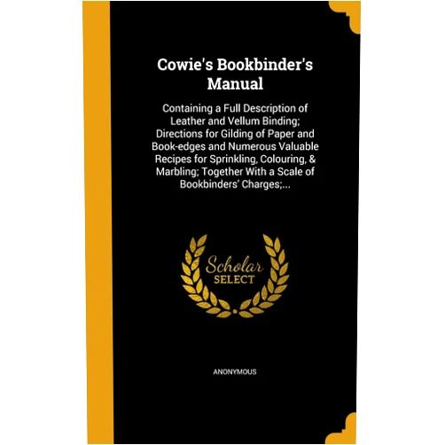 Anonymous Cowie's Bookbinder's Manual: Containing a Full Description of Leather and Vellum Binding; Directions for Gilding of Paper and Book-edges and Numerous ... With a Scale of Bookbinders' Charges;...
