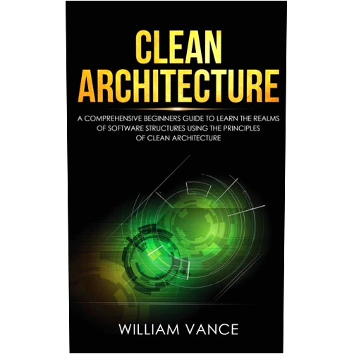 William Vance Clean Architecture: A Comprehensive Beginners Guide to Learn the Realms of Software Structures Using the Principles of Clean Architecture
