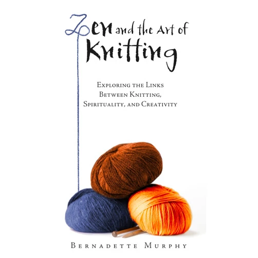 Bernadette Murphy Zen and the Art of Knitting: Exploring the Links Between Knitting, Spirituality, and Creativity