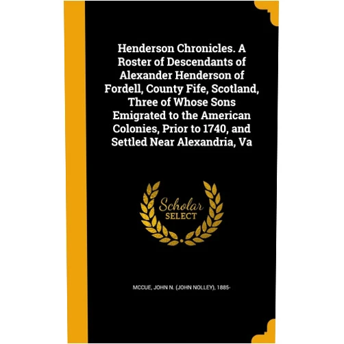 John N. (John Nolley) 1885- McCue Henderson Chronicles. A Roster of Descendants of Alexander Henderson of Fordell, County Fife, Scotland, Three of Whose Sons Emigrated to the American ... to 1740, and Settled Near Alexandria, Va