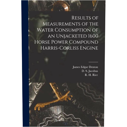 James Edgar B 1855 Denton,D S (David Schenck) B 1862 Jacobus,R H (Richard Henry) B 1863 Rice Results of Measurements of the Water Consumption of an Unjacketed 1600 Horse Power Compound Harris-Corliss Engine [microform]