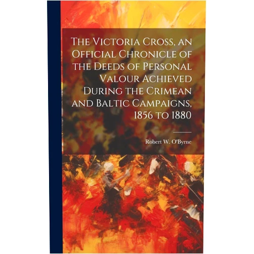 Robert W O'Byrne The Victoria Cross, an Official Chronicle of the Deeds of Personal Valour Achieved During the Crimean and Baltic Campaigns, 1856 to 1880