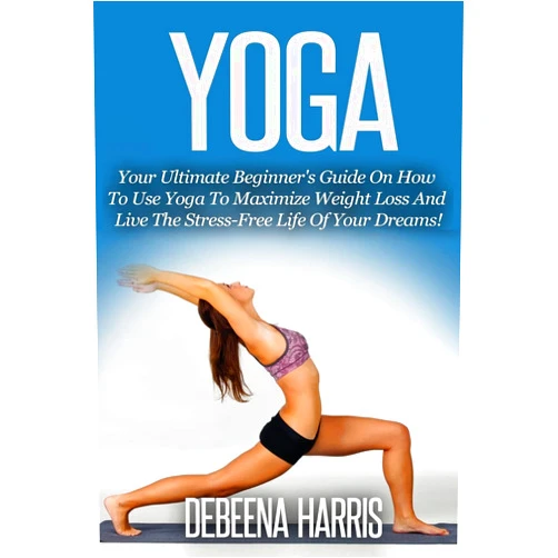 Debeena Harris Yoga: Your Ultimate Beginner's Guide On How To Use Yoga To Maximize Weight Loss And Live The Stress-Free Life Of Your Dreams! (Yoga For Beginners, Yoga Books, Meditation, Yoga At Home,)