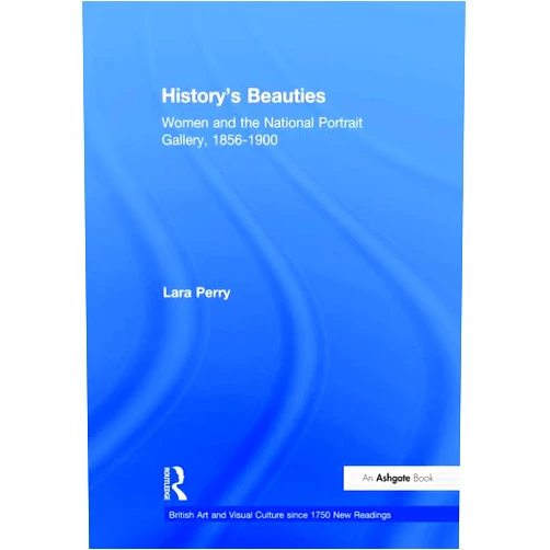 Lara Perry History's Beauties: Women and the National Portrait Gallery, 1856-1900 (British Art and Visual Culture since 1750 New Readings)