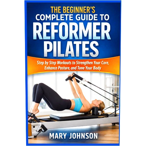 MARY JOHNSON THE BEGINNER'S COMPLETE GUIDE TO REFORMER PILATES: Step by Step Workouts to Strengthen Your Core, Enhance Posture, and Tone Your Body