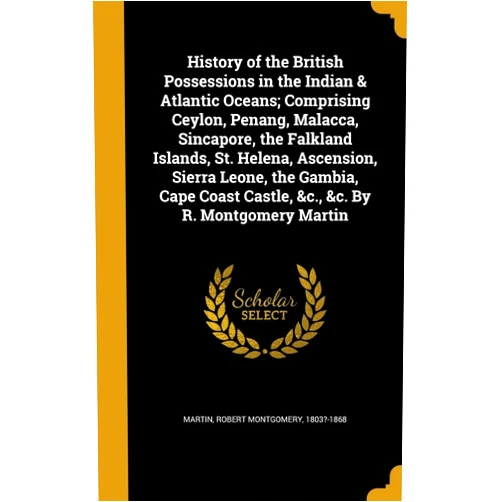 By Robert Montgomery 1803?-1868 Martin (Creator) History of the British Possessions in the Indian & Atlantic Oceans; Comprising Ceylon, Penang, Malacca, Sincapore, the Falkland Islands, St. Helena, ... Castle, &c., &c. By R. Montgomery Martin