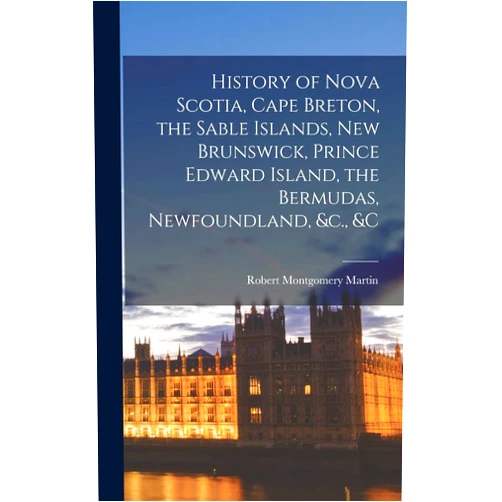 By Robert Montgomery Martin (Author) History of Nova Scotia, Cape Breton, the Sable Islands, New Brunswick, Prince Edward Island, the Bermudas, Newfoundland, &c., &c