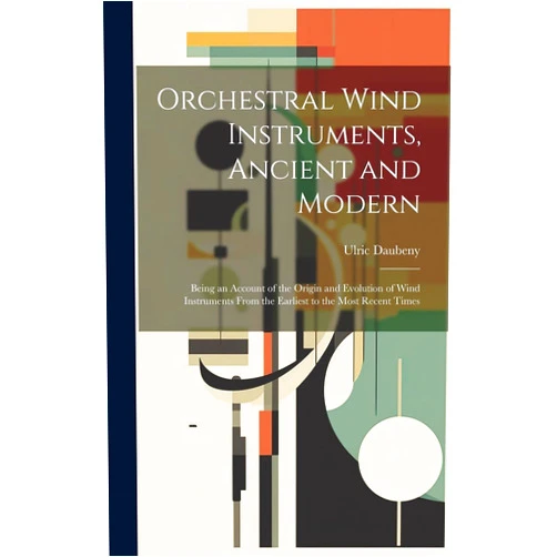 Ulric Daubeny Orchestral Wind Instruments, Ancient and Modern: Being an Account of the Origin and Evolution of Wind Instruments From the Earliest to the Most Recent Times