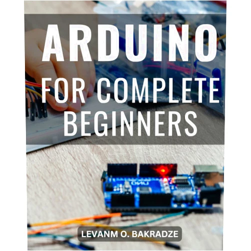 Levanm O. Bakradze Arduino For Complete Beginners: A Comprehensive Step-by-Step Guide to Mastering Arduino Programming and Projects | Unlock the World of Electronics with Hands-On Arduino Learning