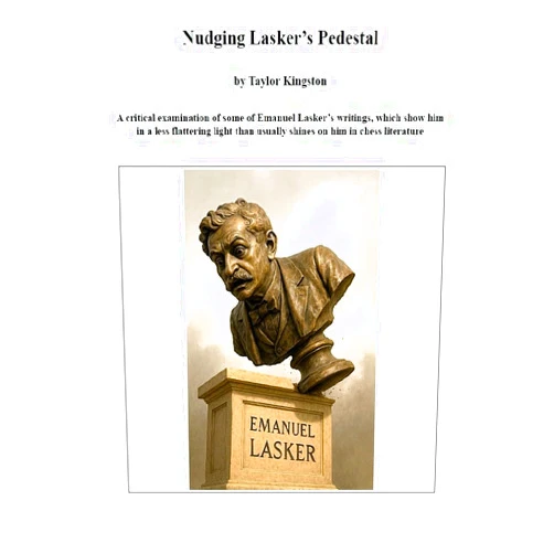 By Taylor Kingston (Author) Format: Kindle Edition Nudging Lasker's Pedestal: A critical examination of some of Emanuel Lasker’s writings, which show him in a less flattering light than usually shines on him in chess literature.