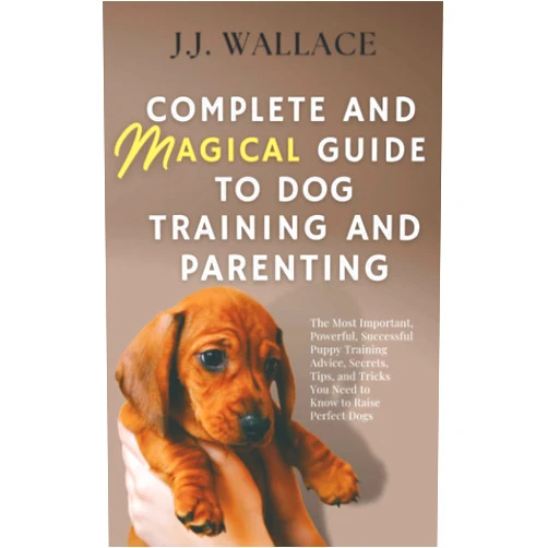 J. J. Wallace Complete and Magical Guide to Dog Training and Parenting: The Most Important, Powerful, Successful Puppy Training Advice, Secrets, Tips, and Tricks You Need to Know to Raise Perfect Dogs