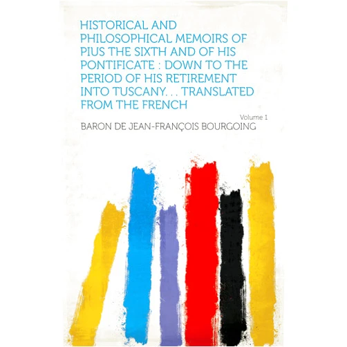 Bourgoing,baron de Jean-François Historical and Philosophical Memoirs of Pius the Sixth and of His Pontificate : Down to the Period of His Retirement Into Tuscany. . . Translated From the French