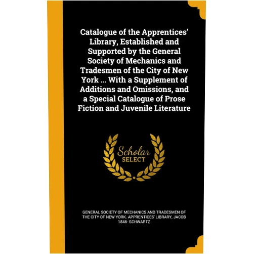By Jacob 1846- Schwartz (Author), General Society of Mechanics and Tradesm (Creator) Catalogue of the Apprentices' Library, Established and Supported by the General Society of Mechanics and Tradesmen of the City of New York ... With a ... of Prose Fiction and Juvenile Literature