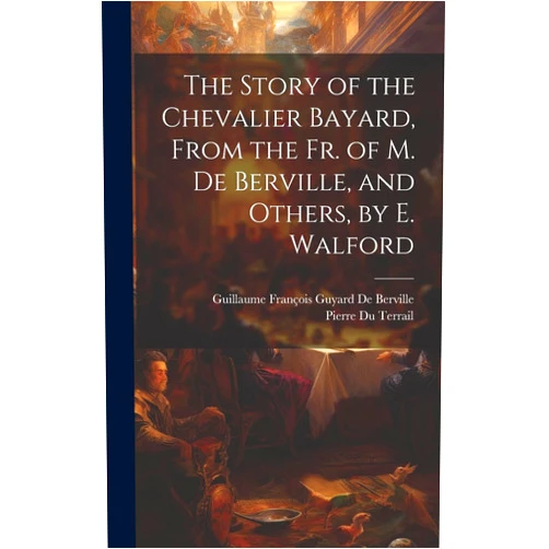 Guillaume François Guyard de Berville,Pierre Du Terrail The Story of the Chevalier Bayard, From the Fr. of M. De Berville, and Others, by E. Walford