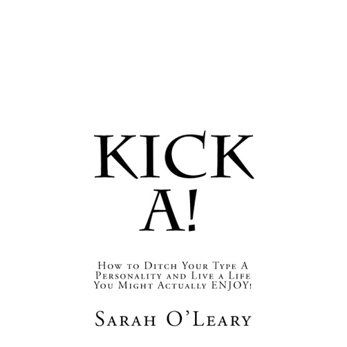 Sarah A. O'Leary Kick A!: How to Ditch Your Type A Personality and Live a Life You Might Actually ENJOY!