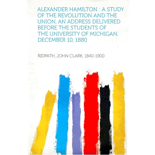 Ridpath John Clark 1840-1900 Alexander Hamilton: A Study of the Revolution and the Union, an Address Delivered Before the Students of the University of Michigan, Decem