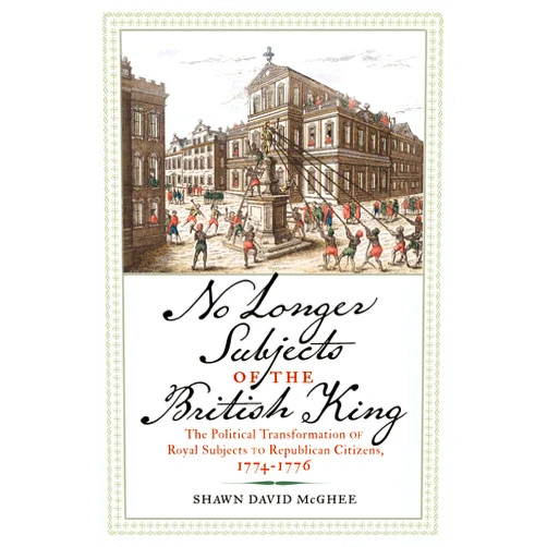 Shawn David McGhee No Longer Subjects of the British King: The Political Transformation of Royal Subjects to Republican Citizens, 1774–1776 (Journal of the American Revolution Books)