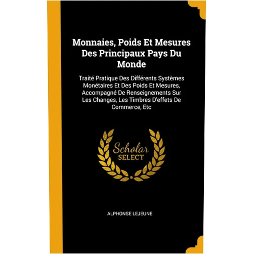 Alphonse Lejeune Monnaies, Poids Et Mesures Des Principaux Pays Du Monde: Traité Pratique Des Différents Systèmes Monétaires Et Des Poids Et Mesures, Accompagné De ... D'effets De Commerce, Etc (French Edition)