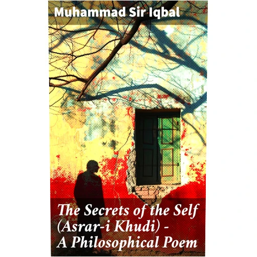 Sir Iqbal, Muhammad,Reynold Alleyne Nicholson The Secrets of the Self (Asrar-i Khudi) — A Philosophical Poem: Unveiling the Mystical Path to Self-Discovery and Enlightenment