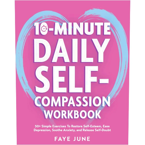 Faye June 10-Minute Daily Self-Compassion Workbook: 50+ Simple Exercises To Restore Self-Esteem, Ease Depression, Soothe Anxiety, and Release Self-Doubt (Self-Love Books)