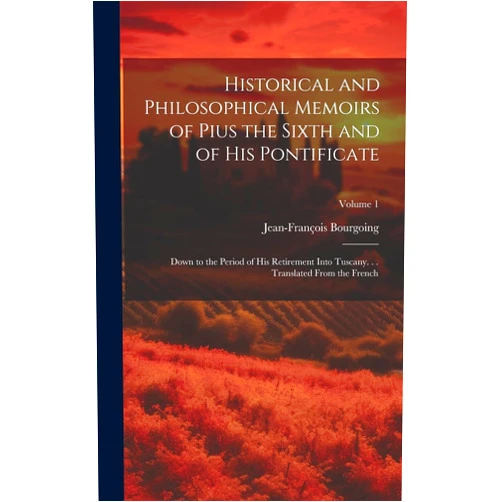 Jean-François Bourgoing Historical and Philosophical Memoirs of Pius the Sixth and of His Pontificate: Down to the Period of His Retirement Into Tuscany. . . Translated From the French; Volume 1