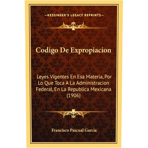 Francisco Pascual Garcia Codigo De Expropiacion: Leyes Vigentes En Esa Materia, Por Lo Que Toca A La Administracion Federal, En La Republica Mexicana (1906) (English and Spanish Edition)