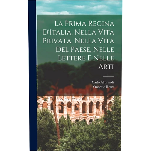 Onorato Roux,Carlo Aliprandi La Prima Regina D'Italia, Nella Vita Privata, Nella Vita Del Paese, Nelle Lettere e Nelle Arti (Italian Edition)