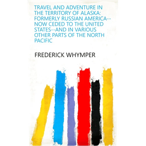 Frederick Whymper Travel and Adventure in the Territory of Alaska: Formerly Russian America--now Ceded to the United States--and in Various Other Parts of the North Pacific