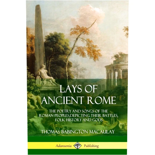 Thomas Babington Macaulay Lays of Ancient Rome: The Poetry and Songs of the Roman Peoples, Depicting Their Battles, Folk History and Gods